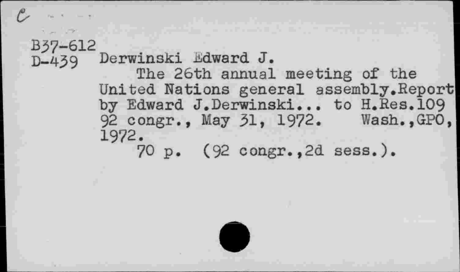 ﻿B57-612
D-439 Rerwinski Edward J.
The 26th annual meeting of the United Nations general assembly.Report by Edward J.Derwinski... to H.Res.109 92 congr., May 31» 1972. Wash.,GPO, 1972.
70 p. (92 congr.,2d sess.).